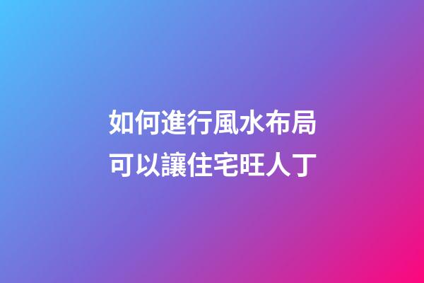 如何進行風水布局可以讓住宅旺人丁