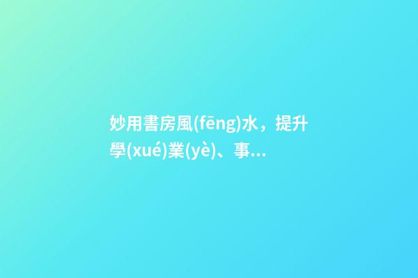 妙用書房風(fēng)水，提升學(xué)業(yè)、事業(yè)運(yùn)勢