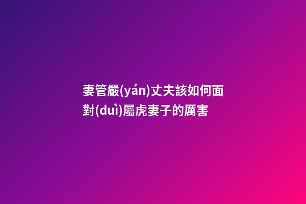 妻管嚴(yán)丈夫該如何面對(duì)屬虎妻子的厲害