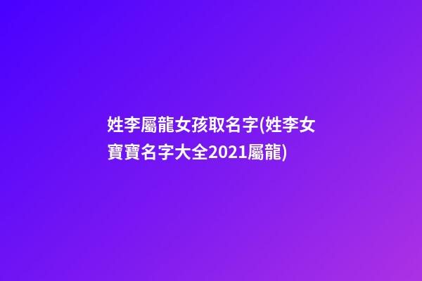 姓李屬龍女孩取名字(姓李女寶寶名字大全2021屬龍)