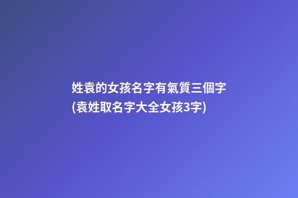姓袁的女孩名字有氣質三個字(袁姓取名字大全女孩3字)