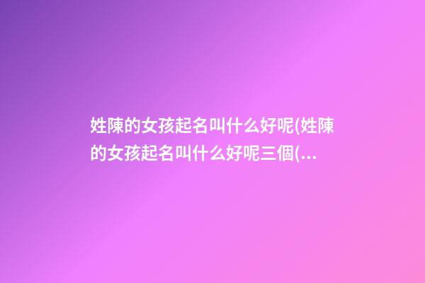 姓陳的女孩起名叫什么好呢(姓陳的女孩起名叫什么好呢三個(gè)字)