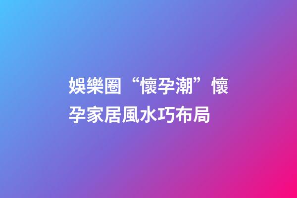 娛樂圈“懷孕潮”懷孕家居風水巧布局