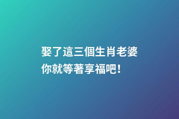 娶了這三個生肖老婆你就等著享福吧！