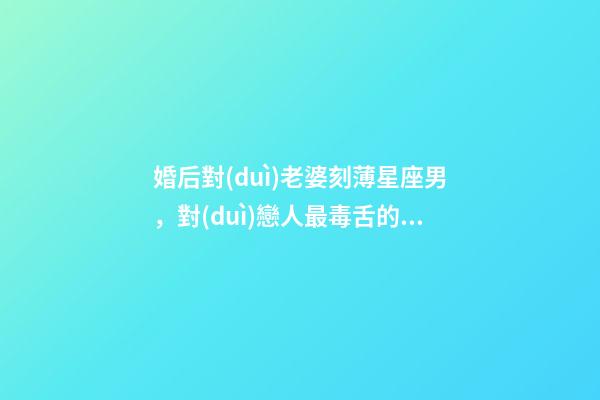婚后對(duì)老婆刻薄星座男，對(duì)戀人最毒舌的幾大星座-第1張-觀點(diǎn)-玄機(jī)派