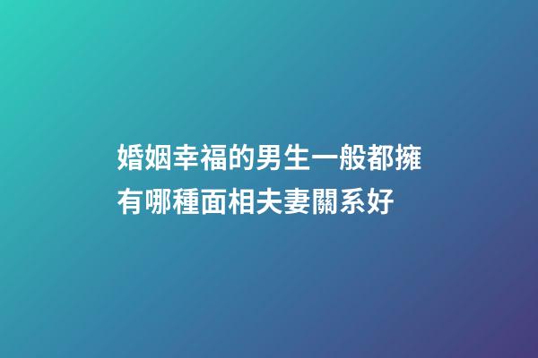 婚姻幸福的男生一般都擁有哪種面相夫妻關系好