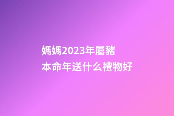 媽媽2023年屬豬本命年送什么禮物好