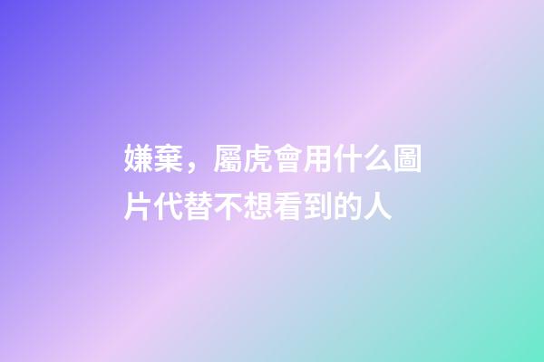 嫌棄，屬虎會用什么圖片代替不想看到的人
