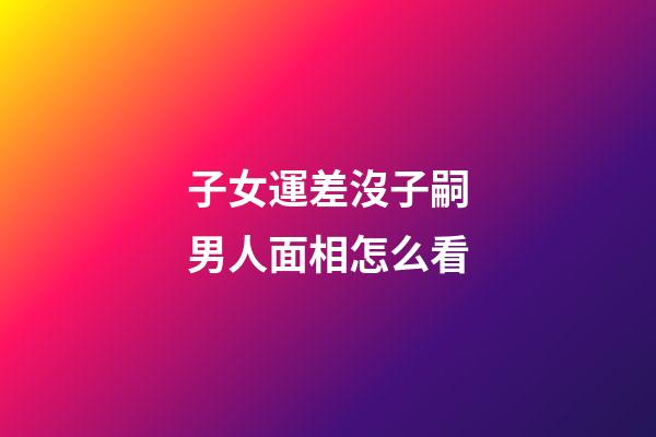 子女運差沒子嗣男人面相怎么看