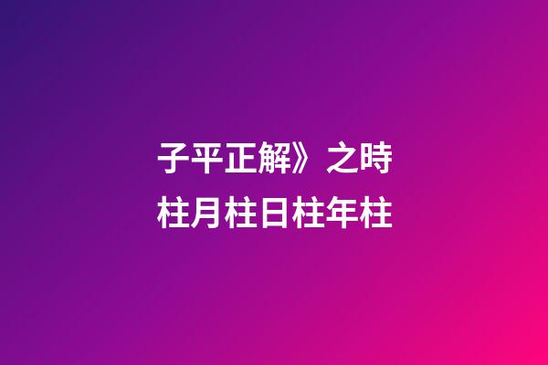 子平正解》之時柱/月柱/日柱/年柱