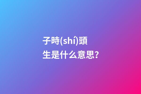 子時(shí)頭生是什么意思？