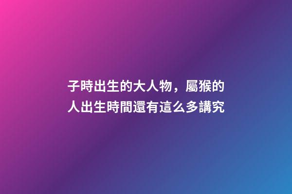 子時出生的大人物，屬猴的人出生時間還有這么多講究-第1張-觀點-玄機派