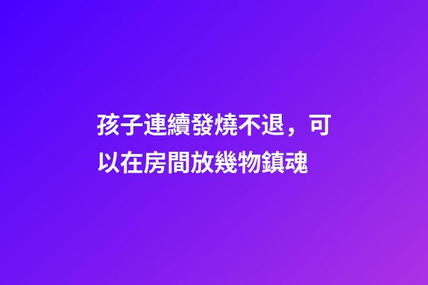 孩子連續發燒不退，可以在房間放幾物鎮魂