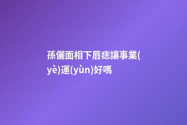 孫儷面相下唇痣讓事業(yè)運(yùn)好嗎