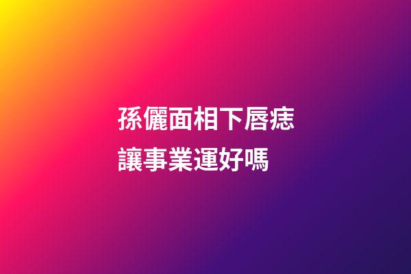 孫儷面相下唇痣讓事業運好嗎