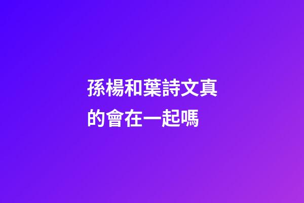 孫楊和葉詩文真的會在一起嗎