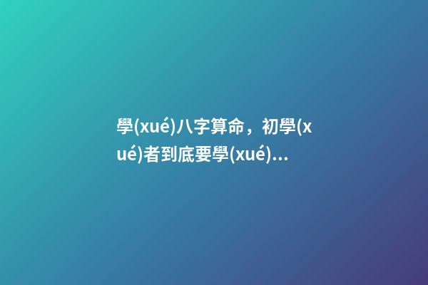 學(xué)八字算命，初學(xué)者到底要學(xué)哪些內(nèi)容？