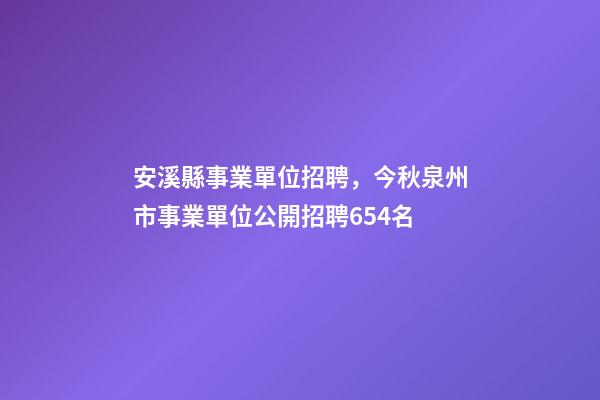 安溪縣事業單位招聘，今秋泉州市事業單位公開招聘654名-第1張-觀點-玄機派