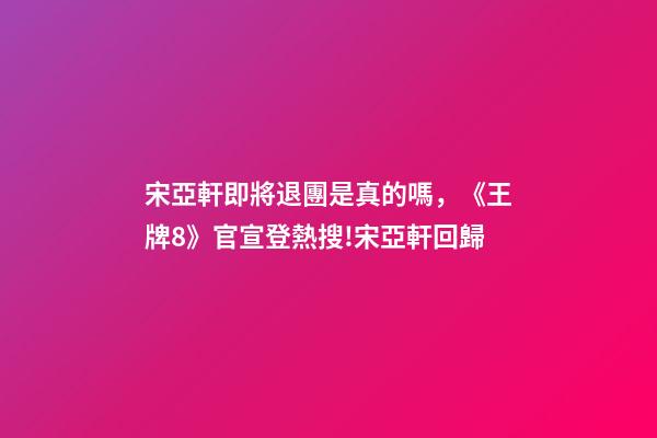 宋亞軒即將退團是真的嗎，《王牌8》官宣登熱搜!宋亞軒回歸-第1張-觀點-玄機派