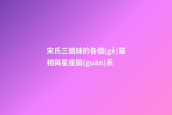 宋氏三姐妹的各個(gè)屬相與星座關(guān)系-第1張-星座運(yùn)勢(shì)-玄機(jī)派