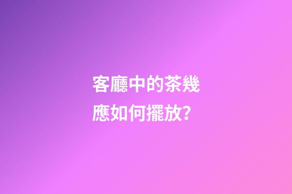 客廳中的茶幾應如何擺放？
