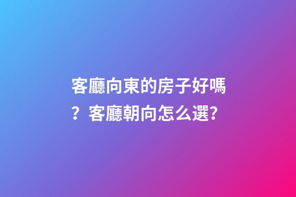 客廳向東的房子好嗎？客廳朝向怎么選？