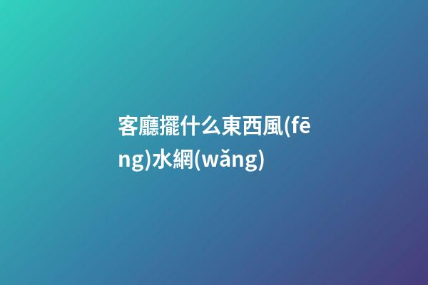 客廳擺什么東西風(fēng)水網(wǎng)