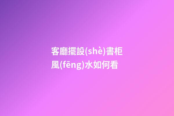 客廳擺設(shè)書柜風(fēng)水如何看