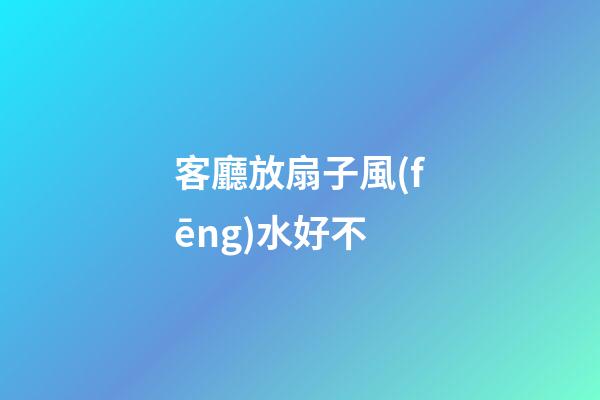 客廳放扇子風(fēng)水好不