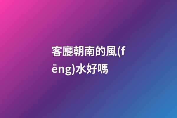 客廳朝南的風(fēng)水好嗎