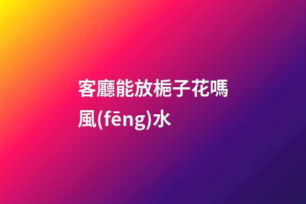 客廳能放梔子花嗎風(fēng)水