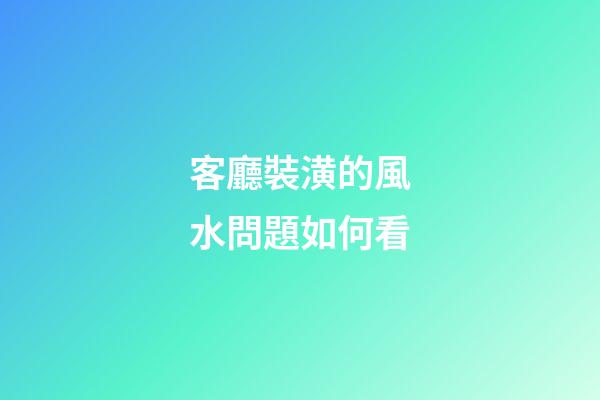 客廳裝潢的風水問題如何看