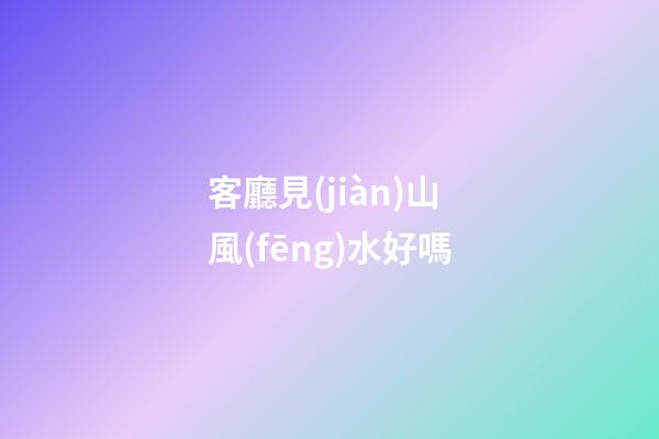 客廳見(jiàn)山風(fēng)水好嗎