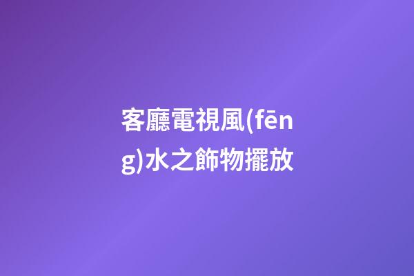 客廳電視風(fēng)水之飾物擺放