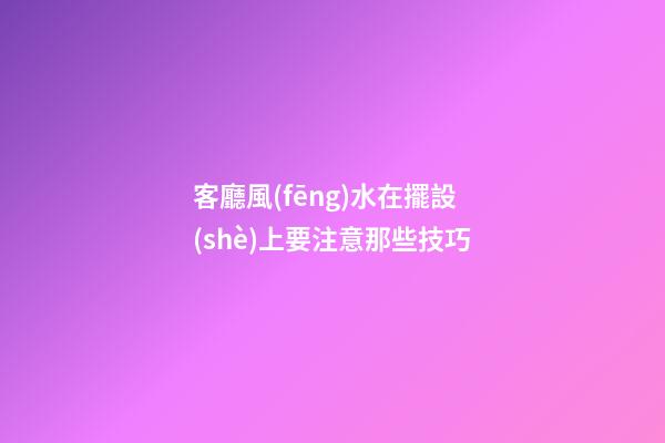 客廳風(fēng)水在擺設(shè)上要注意那些技巧