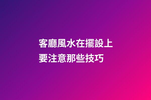 客廳風水在擺設上要注意那些技巧