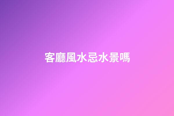 客廳風水忌水景嗎