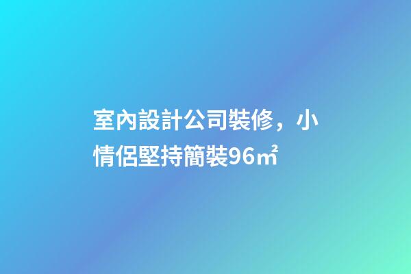 室內設計公司裝修，小情侶堅持簡裝96㎡-第1張-觀點-玄機派