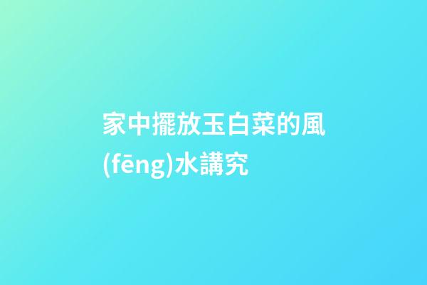 家中擺放玉白菜的風(fēng)水講究