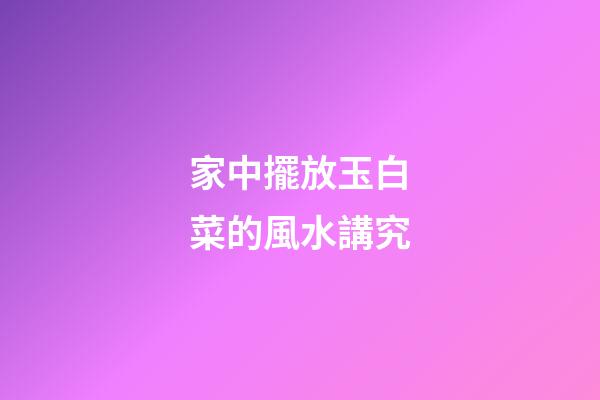 家中擺放玉白菜的風水講究