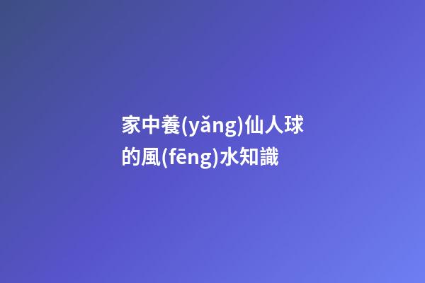 家中養(yǎng)仙人球的風(fēng)水知識