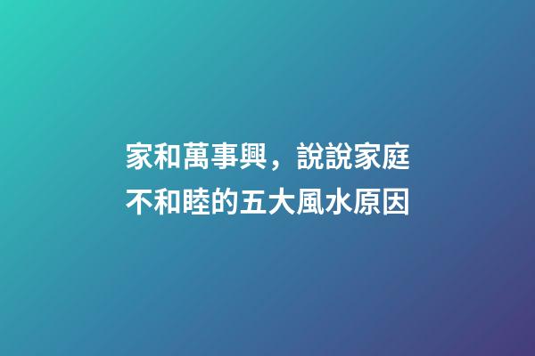 家和萬事興，說說家庭不和睦的五大風水原因