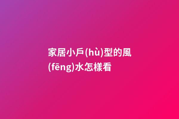 家居小戶(hù)型的風(fēng)水怎樣看