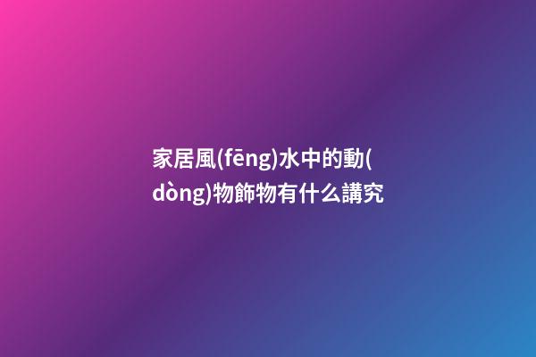 家居風(fēng)水中的動(dòng)物飾物有什么講究