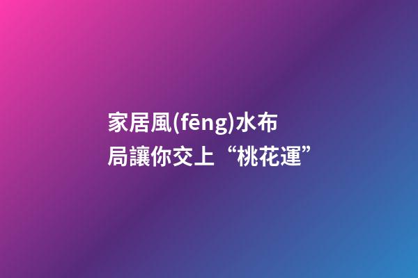 家居風(fēng)水布局讓你交上“桃花運”