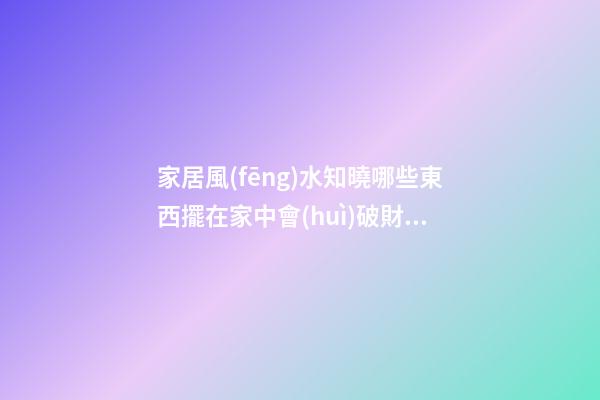 家居風(fēng)水知曉哪些東西擺在家中會(huì)破財(cái)
