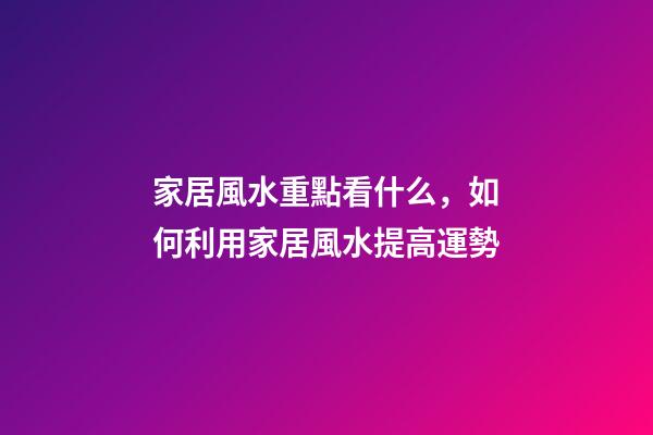 家居風水重點看什么，如何利用家居風水提高運勢