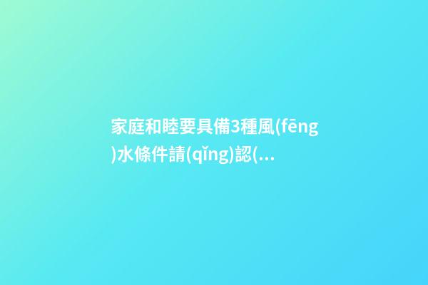 家庭和睦要具備3種風(fēng)水條件請(qǐng)認(rèn)真看