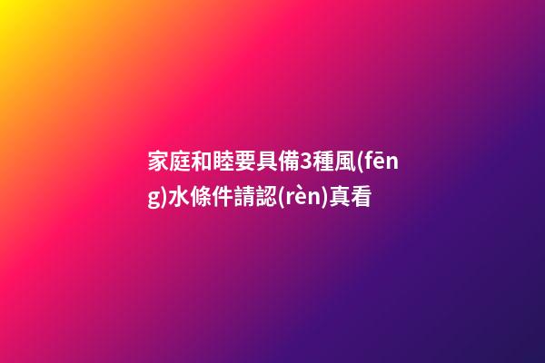 家庭和睦要具備3種風(fēng)水條件請認(rèn)真看