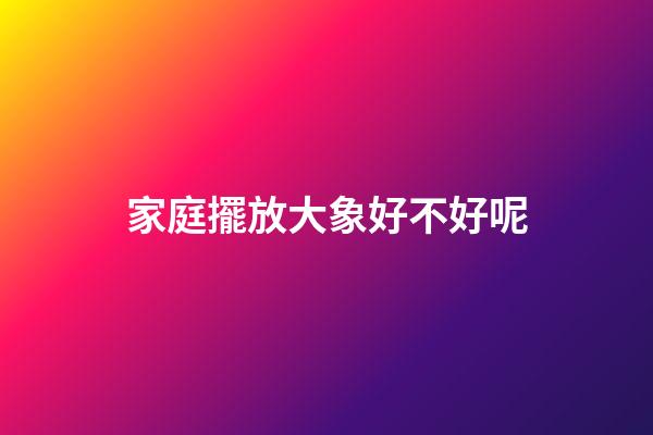 家庭擺放大象好不好呢